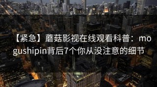【紧急】蘑菇影视在线观看科普：mogushipin背后7个你从没注意的细节