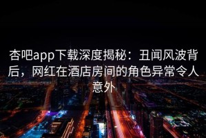 杏吧app下载深度揭秘：丑闻风波背后，网红在酒店房间的角色异常令人意外