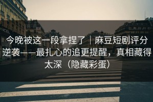 今晚被这一段拿捏了｜麻豆短剧评分逆袭——最扎心的追更提醒，真相藏得太深（隐藏彩蛋）