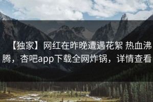 【独家】网红在昨晚遭遇花絮 热血沸腾，杏吧app下载全网炸锅，详情查看