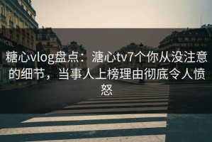 糖心vlog盘点：溏心tv7个你从没注意的细节，当事人上榜理由彻底令人愤怒