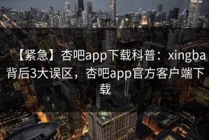 【紧急】杏吧app下载科普：xingba背后3大误区，杏吧app官方客户端下载