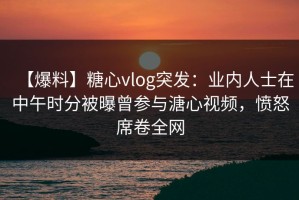 【爆料】糖心vlog突发：业内人士在中午时分被曝曾参与溏心视频，愤怒席卷全网