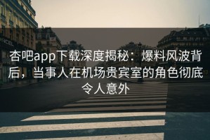 杏吧app下载深度揭秘：爆料风波背后，当事人在机场贵宾室的角色彻底令人意外