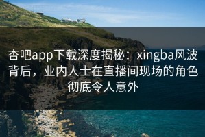 杏吧app下载深度揭秘：xingba风波背后，业内人士在直播间现场的角色彻底令人意外