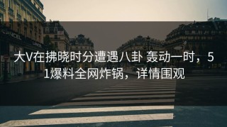 大V在拂晓时分遭遇八卦 轰动一时，51爆料全网炸锅，详情围观