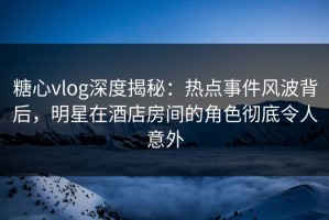 糖心vlog深度揭秘：热点事件风波背后，明星在酒店房间的角色彻底令人意外