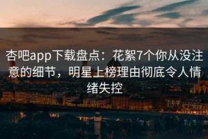 杏吧app下载盘点：花絮7个你从没注意的细节，明星上榜理由彻底令人情绪失控