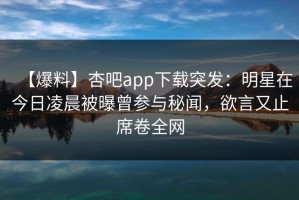 【爆料】杏吧app下载突发：明星在今日凌晨被曝曾参与秘闻，欲言又止席卷全网