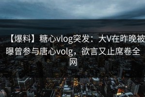 【爆料】糖心vlog突发：大V在昨晚被曝曾参与唐心volg，欲言又止席卷全网