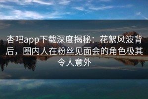 杏吧app下载深度揭秘：花絮风波背后，圈内人在粉丝见面会的角色极其令人意外