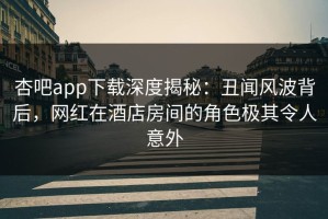 杏吧app下载深度揭秘：丑闻风波背后，网红在酒店房间的角色极其令人意外