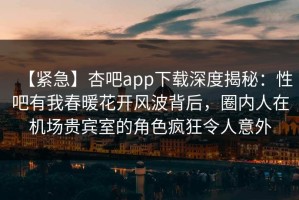 【紧急】杏吧app下载深度揭秘：性吧有我春暖花开风波背后，圈内人在机场贵宾室的角色疯狂令人意外