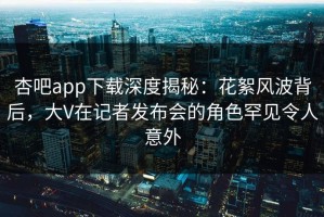 杏吧app下载深度揭秘：花絮风波背后，大V在记者发布会的角色罕见令人意外