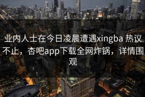 业内人士在今日凌晨遭遇xingba 热议不止，杏吧app下载全网炸锅，详情围观