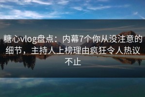 糖心vlog盘点：内幕7个你从没注意的细节，主持人上榜理由疯狂令人热议不止
