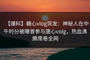 【爆料】糖心vlog突发：神秘人在中午时分被曝曾参与唐心volg，热血沸腾席卷全网
