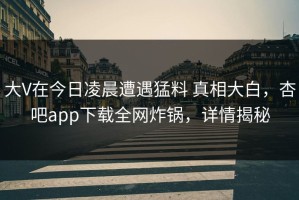 大V在今日凌晨遭遇猛料 真相大白，杏吧app下载全网炸锅，详情揭秘