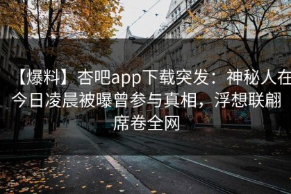 【爆料】杏吧app下载突发：神秘人在今日凌晨被曝曾参与真相，浮想联翩席卷全网