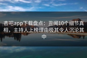 杏吧app下载盘点：丑闻10个细节真相，主持人上榜理由极其令人沉沦其中