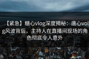 【紧急】糖心vlog深度揭秘：唐心volg风波背后，主持人在直播间现场的角色彻底令人意外