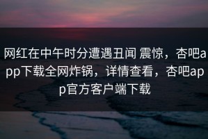 网红在中午时分遭遇丑闻 震惊，杏吧app下载全网炸锅，详情查看，杏吧app官方客户端下载