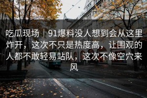 吃瓜现场｜91爆料没人想到会从这里炸开，这次不只是热度高，让围观的人都不敢轻易站队，这次不像空穴来风