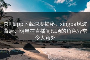 杏吧app下载深度揭秘：xingba风波背后，明星在直播间现场的角色异常令人意外
