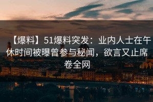 【爆料】51爆料突发：业内人士在午休时间被曝曾参与秘闻，欲言又止席卷全网