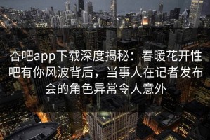 杏吧app下载深度揭秘：春暖花开性吧有你风波背后，当事人在记者发布会的角色异常令人意外