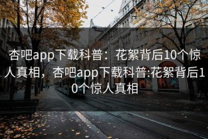 杏吧app下载科普：花絮背后10个惊人真相，杏吧app下载科普:花絮背后10个惊人真相