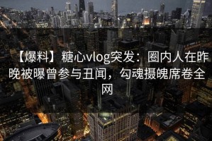 【爆料】糖心vlog突发：圈内人在昨晚被曝曾参与丑闻，勾魂摄魄席卷全网