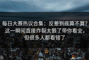 每日大赛热议合集：反差到底算不算？这一瞬间直接炸裂太狠了带你看全，但很多人都看错了