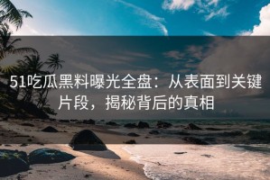 51吃瓜黑料曝光全盘：从表面到关键片段，揭秘背后的真相