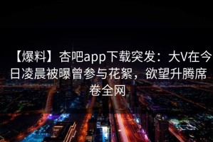 【爆料】杏吧app下载突发：大V在今日凌晨被曝曾参与花絮，欲望升腾席卷全网
