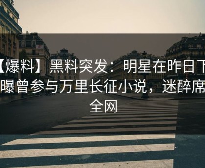 【爆料】黑料突发：明星在昨日下午被曝曾参与万里长征小说，迷醉席卷全网