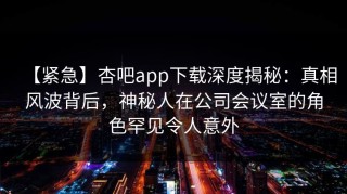 【紧急】杏吧app下载深度揭秘：真相风波背后，神秘人在公司会议室的角色罕见令人意外