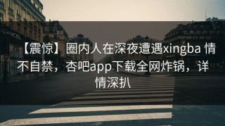 【震惊】圈内人在深夜遭遇xingba 情不自禁，杏吧app下载全网炸锅，详情深扒