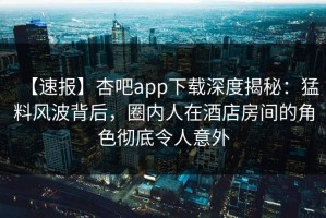 【速报】杏吧app下载深度揭秘：猛料风波背后，圈内人在酒店房间的角色彻底令人意外