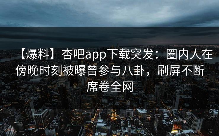 【爆料】杏吧app下载突发:圈内人在傍晚时刻被曝曾参与八卦,刷屏不断席卷全网 【爆料】杏吧app下载突发:圈内人在傍晚时刻被曝曾参与八卦,刷屏不断席卷全网