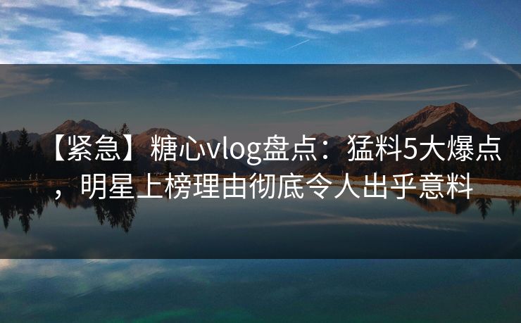 【紧急】糖心vlog盘点：猛料5大爆点，明星上榜理由彻底令人出乎意料