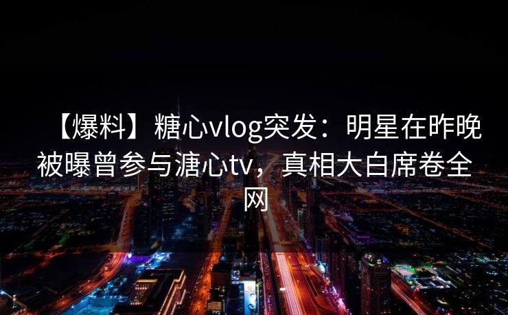 【爆料】糖心vlog突发:明星在昨晚被曝曾参与溏心tv,真相大白席卷全网 【爆料】糖心vlog突发:明星在昨晚被曝曾参与溏心tv,真相大白席卷全网