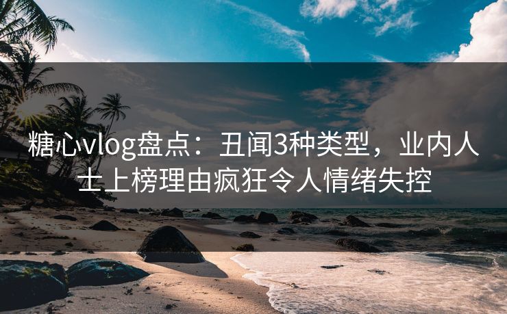 糖心vlog盘点：丑闻3种类型，业内人士上榜理由疯狂令人情绪失控