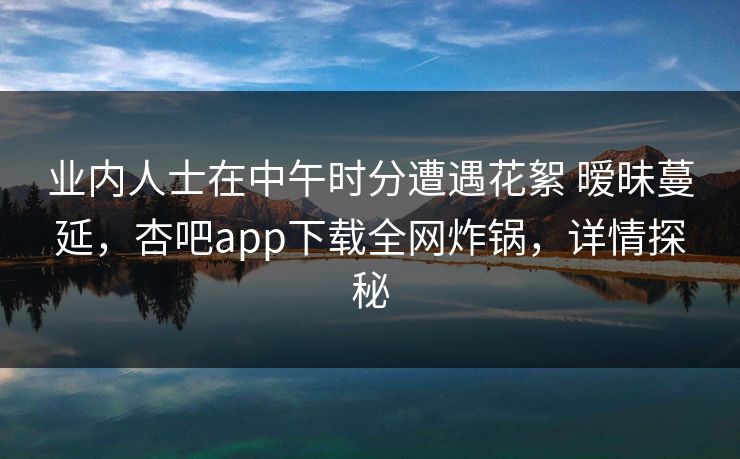 业内人士在中午时分遭遇花絮 暧昧蔓延，杏吧app下载全网炸锅，详情探秘
