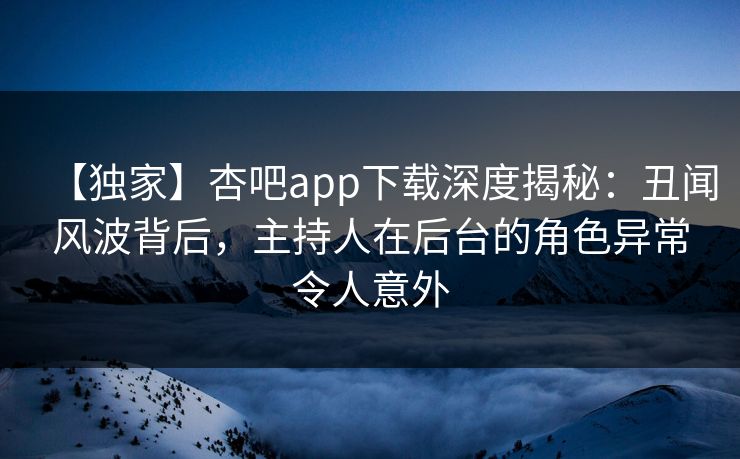 【独家】杏吧app下载深度揭秘：丑闻风波背后，主持人在后台的角色异常令人意外
