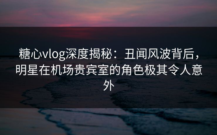糖心vlog深度揭秘:丑闻风波背后,明星在机场贵宾室的角色极其令人意外 糖心vlog深度揭秘:丑闻风波背后,明星在机场贵宾室的角色极其令人意外