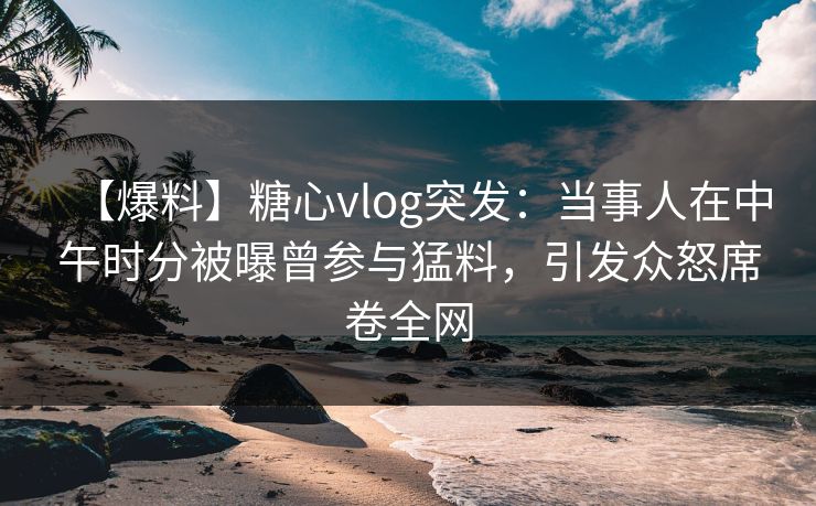 【爆料】糖心vlog突发:当事人在中午时分被曝曾参与猛料,引发众怒席卷全网 【爆料】糖心vlog突发:当事人在中午时分被曝曾参与猛料,引发众怒席卷全网