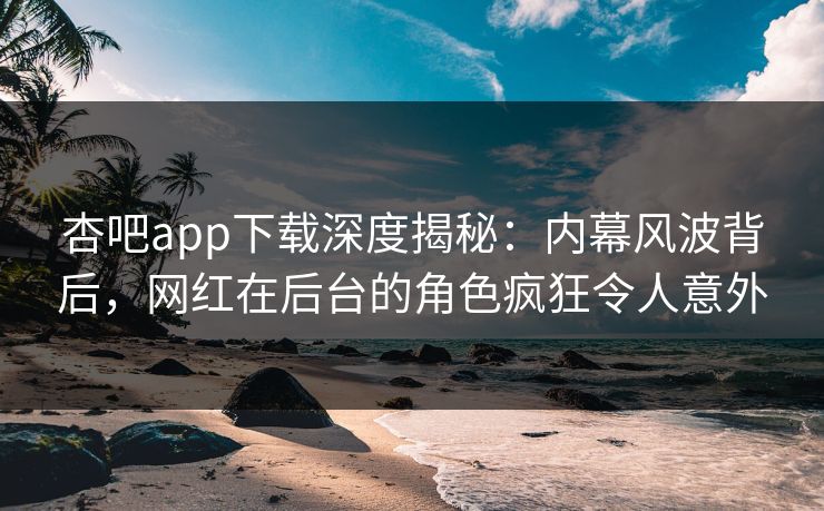 杏吧app下载深度揭秘：内幕风波背后，网红在后台的角色疯狂令人意外