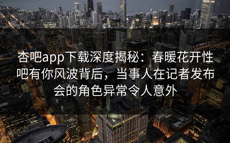 杏吧app下载深度揭秘：春暖花开性吧有你风波背后，当事人在记者发布会的角色异常令人意外