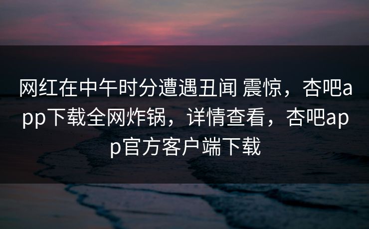 网红在中午时分遭遇丑闻 震惊，杏吧app下载全网炸锅，详情查看，杏吧app官方客户端下载